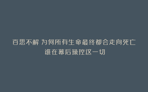 百思不解:为何所有生命最终都会走向死亡?谁在幕后操控这一切?