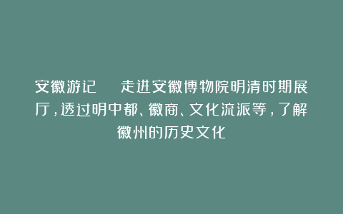 安徽游记 | 走进安徽博物院明清时期展厅，透过明中都、徽商、文化流派等，了解徽州的历史文化