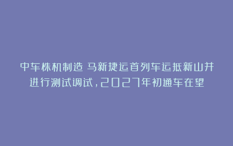 中车株机制造!马新捷运首列车运抵新山并进行测试调试,2027年初通车在望