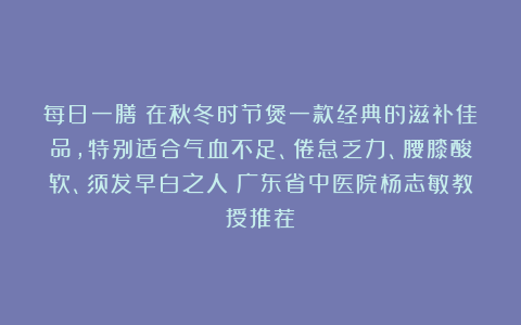 每日一膳｜在秋冬时节煲一款经典的滋补佳品，特别适合气血不足、倦怠乏力、腰膝酸软、须发早白之人～广东省中医院杨志敏教授推荐​