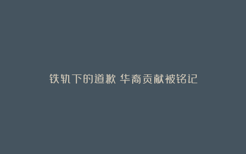 铁轨下的道歉：华裔贡献被铭记