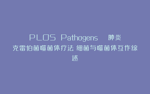 PLOS Pathogens | 肺炎克雷伯菌噬菌体疗法：细菌与噬菌体互作综述