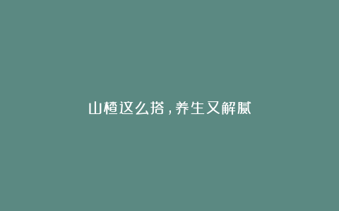 山楂这么搭，养生又解腻