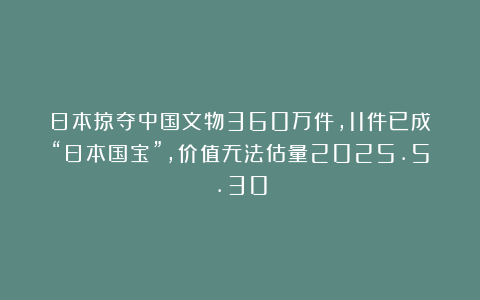 日本掠夺中国文物360万件，11件已成“日本国宝”，价值无法估量2025.5.30