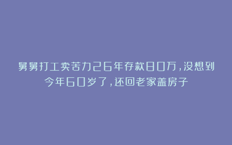 舅舅打工卖苦力26年存款80万,没想到今年60岁了,还回老家盖房子