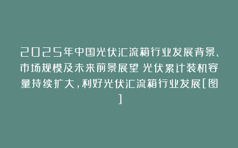 2025年中国光伏汇流箱行业发展背景、市场规模及未来前景展望：光伏累计装机容量持续扩大，利好光伏汇流箱行业发展[图]