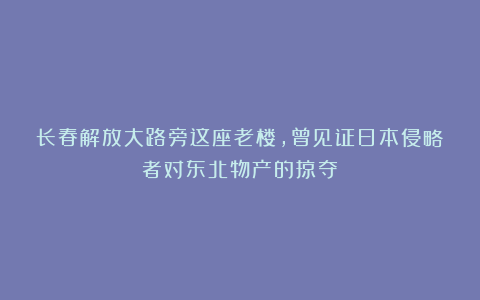 长春解放大路旁这座老楼，曾见证日本侵略者对东北物产的掠夺