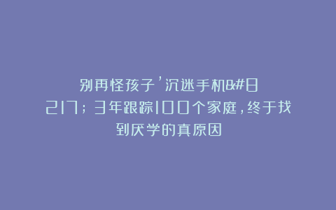 别再怪孩子’沉迷手机’！3年跟踪100个家庭，终于找到厌学的真原因