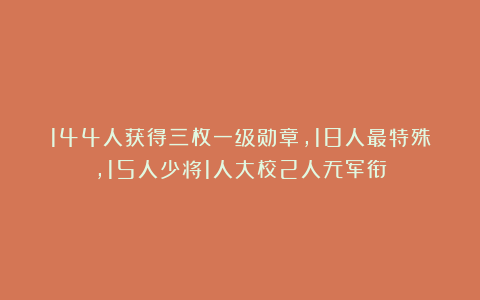 144人获得三枚一级勋章，18人最特殊，15人少将1人大校2人无军衔