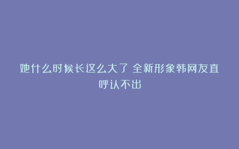 她什么时候长这么大了？全新形象韩网友直呼认不出