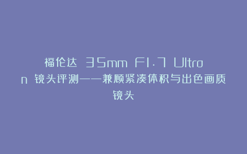 福伦达 35mm F1.7 Ultron 镜头评测——兼顾紧凑体积与出色画质镜头