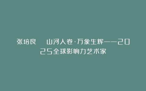 张培良 | 山河入卷·万象生辉——2025全球影响力艺术家