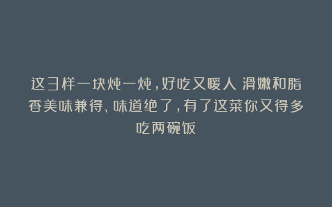这3样一块炖一炖,好吃又暖人!滑嫩和脂香美味兼得、味道绝了,有了这菜你又得多吃两碗饭