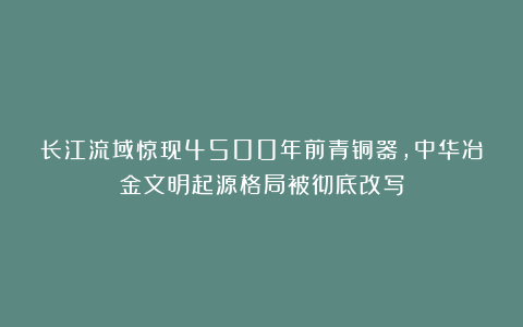 长江流域惊现4500年前青铜器，中华冶金文明起源格局被彻底改写