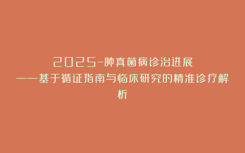 2025–肺真菌病诊治进展——基于循证指南与临床研究的精准诊疗解析