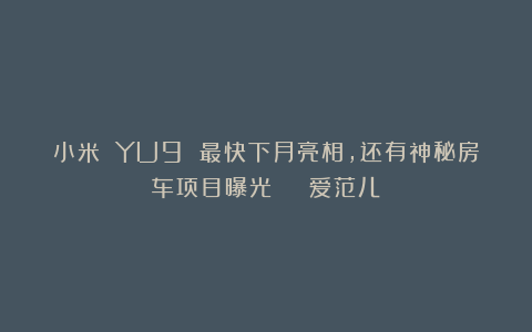 小米 YU9 最快下月亮相,还有神秘房车项目曝光 | 爱范儿