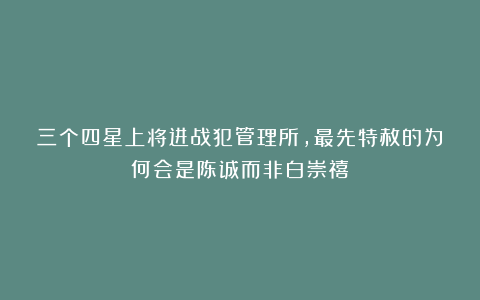 三个四星上将进战犯管理所，最先特赦的为何会是陈诚而非白崇禧？