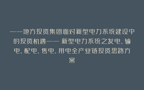 ——地方投资集团面对新型电力系统建设中的投资机遇——《新型电力系统之发电、输电、配电、售电、用电全产业链投资思路方案》