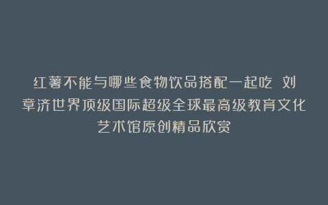 红薯不能与哪些食物饮品搭配一起吃？①刘章济世界顶级国际超级全球最高级教育文化艺术馆原创精品欣赏！