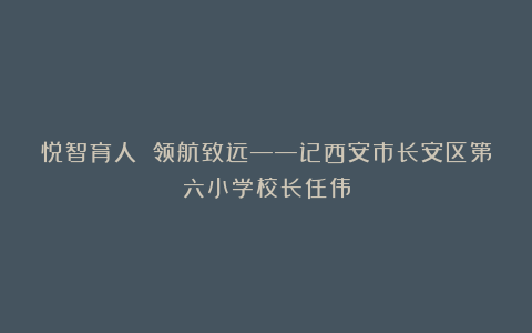 悦智育人 领航致远——记西安市长安区第六小学校长任伟