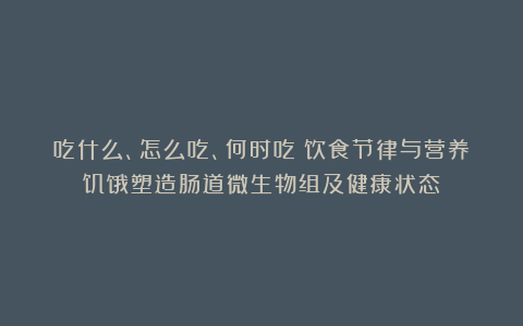 吃什么、怎么吃、何时吃：饮食节律与营养饥饿塑造肠道微生物组及健康状态