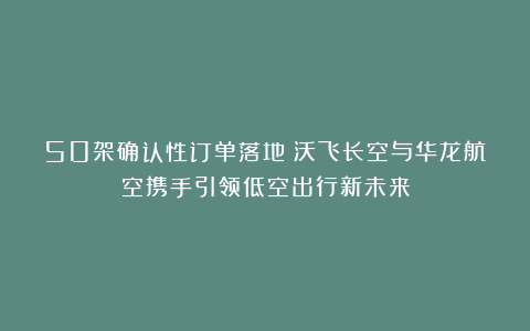 50架确认性订单落地！沃飞长空与华龙航空携手引领低空出行新未来