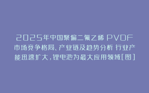 2025年中国聚偏二氟乙烯（PVDF）市场竞争格局、产业链及趋势分析：行业产能迅速扩大，锂电池为最大应用领域[图]