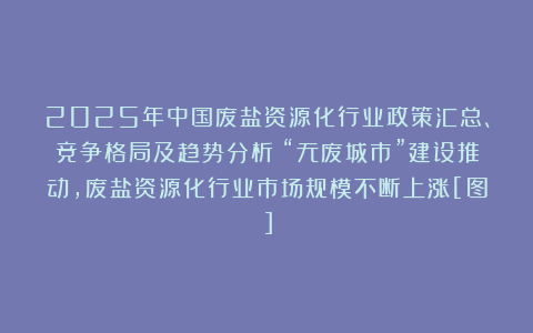 2025年中国废盐资源化行业政策汇总、竞争格局及趋势分析：“无废城市”建设推动，废盐资源化行业市场规模不断上涨[图]