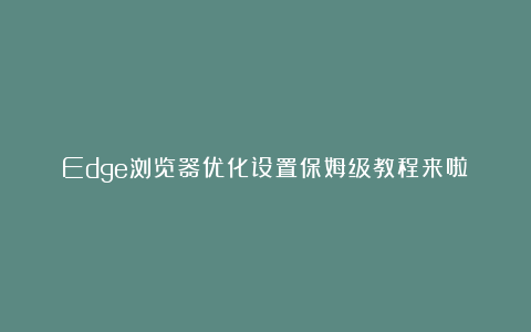 Edge浏览器优化设置保姆级教程来啦！