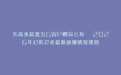 乐高多款黑五GWP赠品公布 | 2026年幻影忍者最新旗舰情报谍照