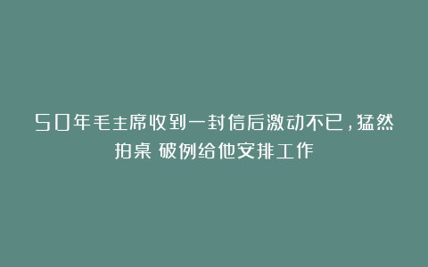 50年毛主席收到一封信后激动不已，猛然拍桌：破例给他安排工作！
