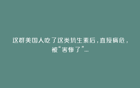 这群美国人吃了这类抗生素后，直接病危，被“害惨了”…