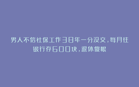 男人不信社保工作38年一分没交，每月往银行存600块，退休傻眼