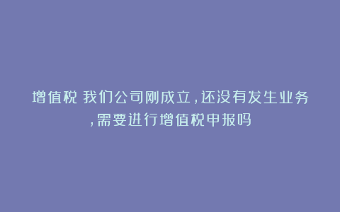 增值税丨我们公司刚成立，还没有发生业务，需要进行增值税申报吗？