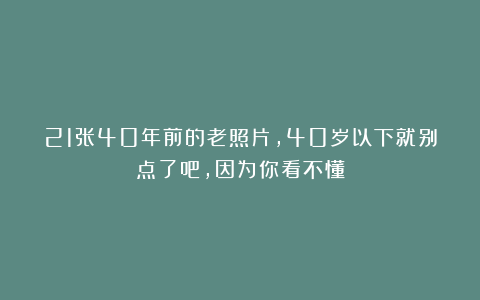 21张40年前的老照片，40岁以下就别点了吧，因为你看不懂
