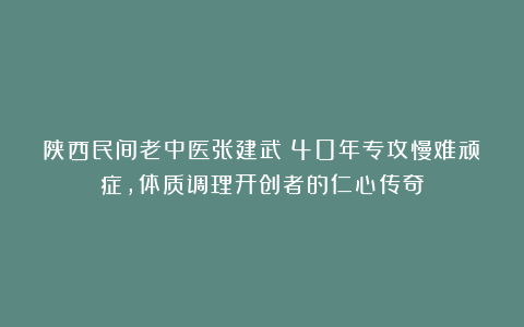 陕西民间老中医张建武：40年专攻慢难顽症，体质调理开创者的仁心传奇