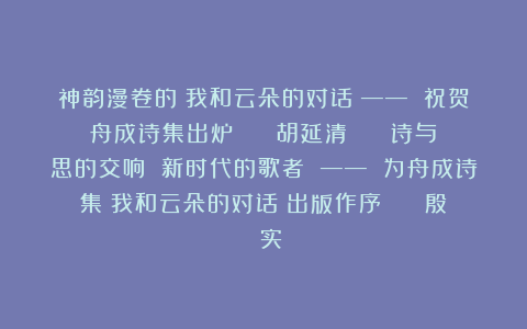 神韵漫卷的《我和云朵的对话》—— 祝贺舟成诗集出炉 || 胡延清 || 诗与思的交响 新时代的歌者 —— 为舟成诗集《我和云朵的对话》出版作序 || 殷 实