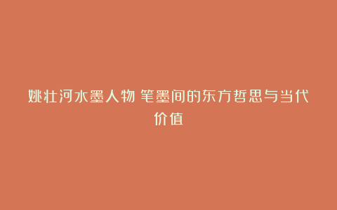 姚壮河水墨人物：笔墨间的东方哲思与当代价值