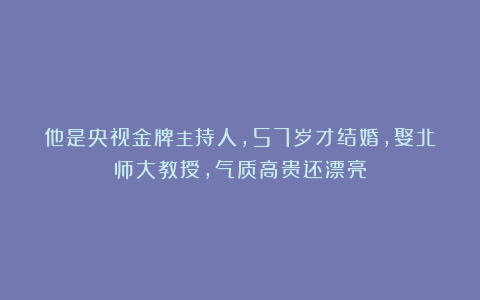他是央视金牌主持人，57岁才结婚，娶北师大教授，气质高贵还漂亮