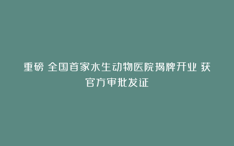 重磅！全国首家水生动物医院揭牌开业！获官方审批发证