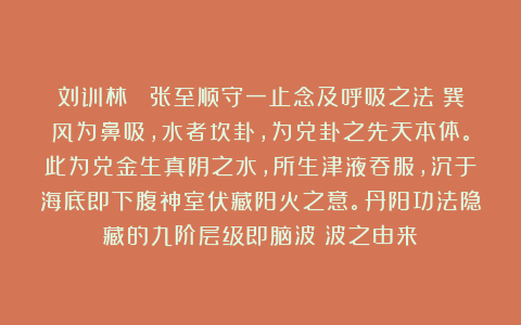 刘训林： 张至顺守一止念及呼吸之法：巽风为鼻吸，水者坎卦，为兑卦之先天本体。此为兑金生真阴之水，所生津液吞服，沉于海底即下腹神室伏藏阳火之意。丹阳功法隐藏的九阶层级即脑波γ波之由来：