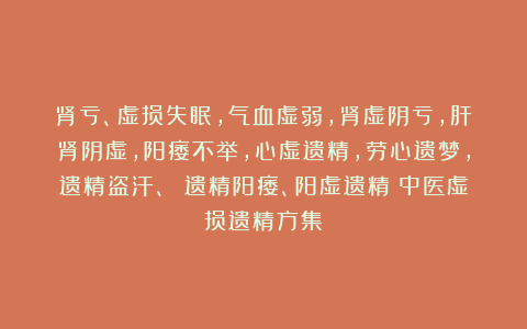 肾亏、虚损失眠，气血虚弱，肾虚阴亏，肝肾阴虚，阳痿不举，心虚遗精，劳心遗梦，遗精盗汗、 遗精阳痿、阳虚遗精《中医虚损遗精方集》