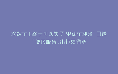 这次车主终于可以笑了！电动车迎来“3送”便民服务，出行更省心