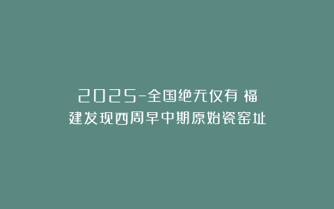 2025–全国绝无仅有！福建发现西周早中期原始瓷窑址
