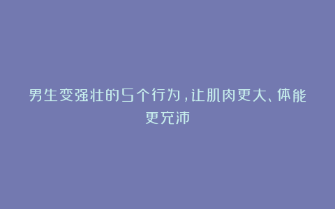 男生变强壮的5个行为，让肌肉更大、体能更充沛！