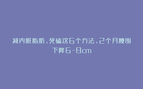 减内脏脂肪，死磕这6个方法，2个月腰围下降6-8cm