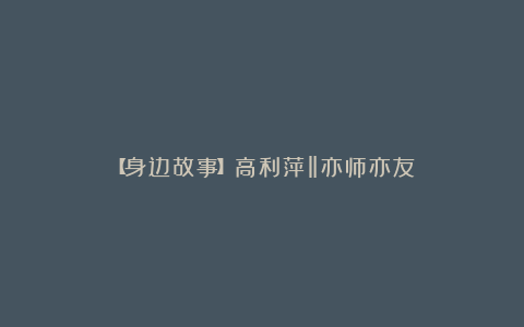 【身边故事】高利萍‖亦师亦友