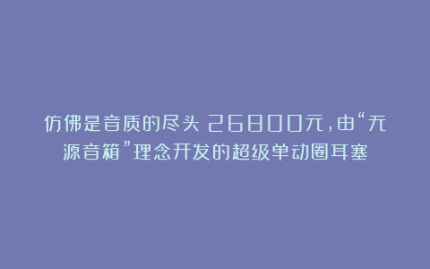 仿佛是音质的尽头:26800元,由“无源音箱”理念开发的超级单动圈耳塞