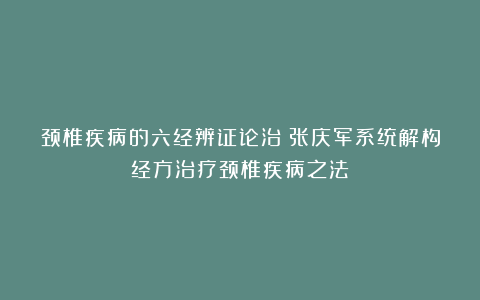 颈椎疾病的六经辨证论治：张庆军系统解构经方治疗颈椎疾病之法