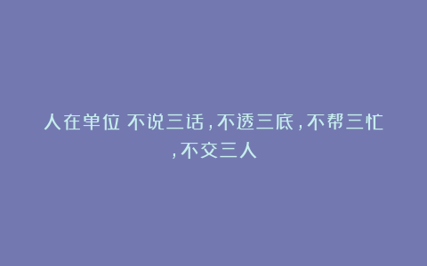 人在单位：不说三话，不透三底，不帮三忙，不交三人！